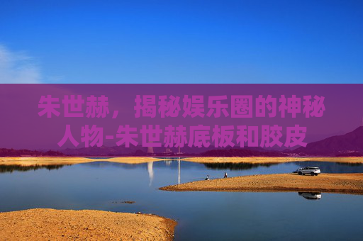朱世赫，揭秘娱乐圈的神秘人物-朱世赫底板和胶皮