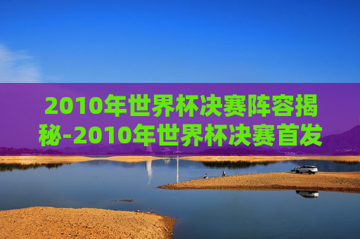 2010年世界杯决赛阵容揭秘-2010年世界杯决赛首发