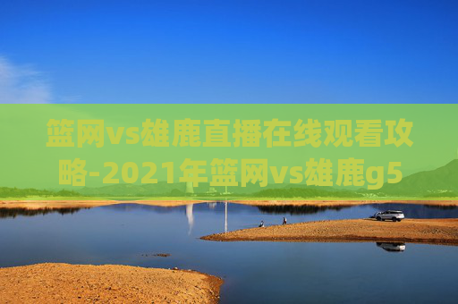篮网vs雄鹿直播在线观看攻略-2021年篮网vs雄鹿g5