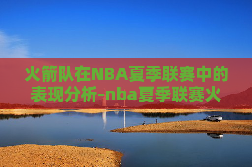 火箭队在NBA夏季联赛中的表现分析-nba夏季联赛火箭赛程表