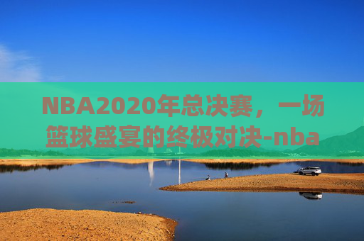 NBA2020年总决赛，一场篮球盛宴的终极对决-nba2020年总决赛g6