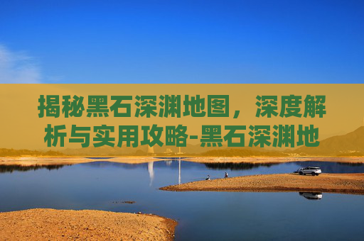揭秘黑石深渊地图，深度解析与实用攻略-黑石深渊地图详解 路线