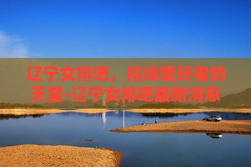 辽宁女排吧,排球爱好者的天堂-辽宁女排吧最新消息 辽宁女排吧,排球爱好者的天堂-辽宁女排吧最新消息