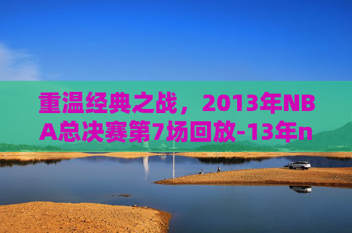 重温经典之战,2013年NBA总决赛第7场回放-13年nba总决赛第七场 重温经典之战,2013年NBA总决赛第7场回放-13年nba总决赛第七场