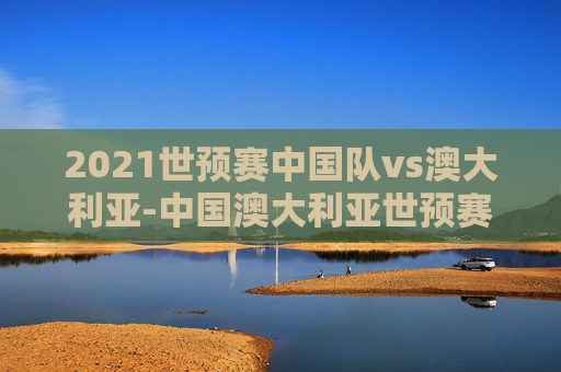 2021世预赛中国队vs澳大利亚-中国澳大利亚世预赛回放 2021世预赛中国队vs澳大利亚-中国澳大利亚世预赛回放