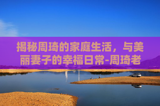 揭秘周琦的家庭生活,与美丽妻子的幸福日常-周琦老婆哪里人 揭秘周琦的家庭生活,与美丽妻子的幸福日常-周琦老婆哪里人