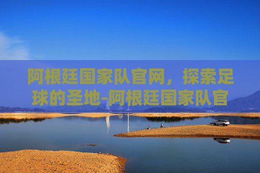 阿根廷国家队官网,探索足球的圣地-阿根廷国家队官网网址 阿根廷国家队官网,探索足球的圣地-阿根廷国家队官网网址
