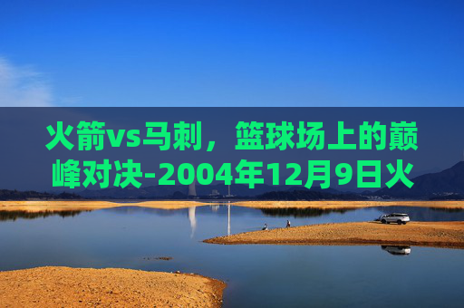 火箭vs马刺,篮球场上的巅峰对决-2004年12月9日火箭vs马刺 火箭vs马刺,篮球场上的巅峰对决-2004年12月9日火箭vs马刺