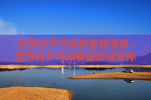 世界杯乒乓球赛最新消息-世界杯乒乓球赛最新消息孙颖莎视频 世界杯乒乓球赛最新消息-世界杯乒乓球赛最新消息孙颖莎视频