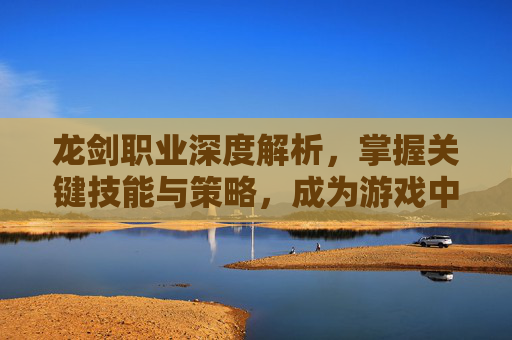 龙剑职业深度解析，掌握关键技能与策略，成为游戏中的佼佼者-龙剑技能