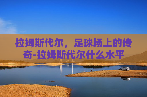 拉姆斯代尔,足球场上的传奇-拉姆斯代尔什么水平 拉姆斯代尔,足球场上的传奇-拉姆斯代尔什么水平
