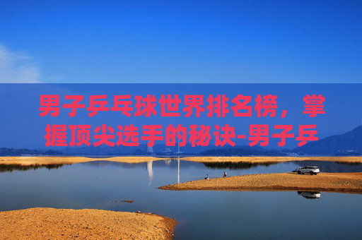 男子乒乓球世界排名榜,掌握顶尖选手的秘诀-男子乒乓球世界排名榜最新 男子乒乓球世界排名榜,掌握顶尖选手的秘诀-男子乒乓球世界排名榜最新