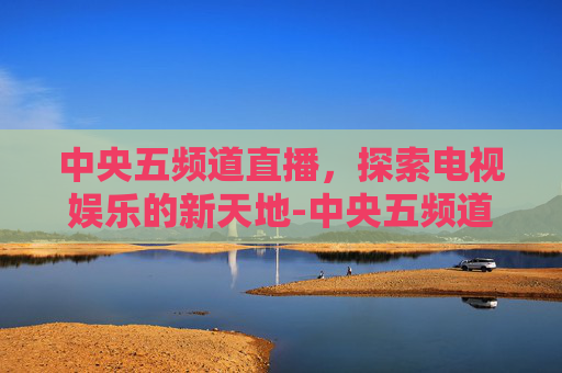中央五频道直播,探索电视娱乐的新天地-中央五频道直播现场直播 中央五频道直播,探索电视娱乐的新天地-中央五频道直播现场直播