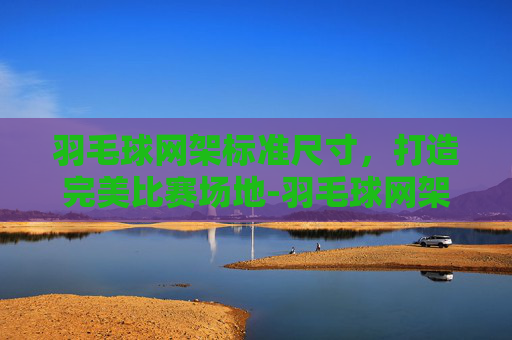 羽毛球网架标准尺寸,打造完美比赛场地-羽毛球网架高度多少 羽毛球网架标准尺寸,打造完美比赛场地-羽毛球网架高度多少