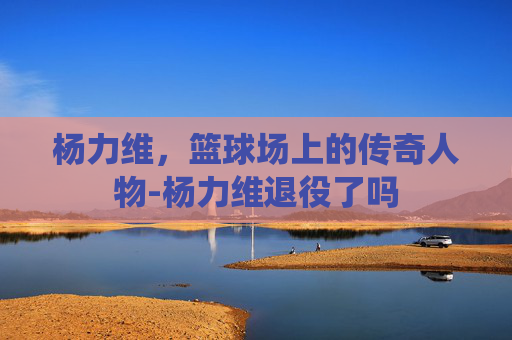 杨力维,篮球场上的传奇人物-杨力维退役了吗 杨力维,篮球场上的传奇人物-杨力维退役了吗