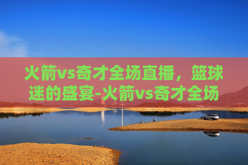 火箭vs奇才全场直播,篮球迷的盛宴-火箭vs奇才全场直播视频 火箭vs奇才全场直播,篮球迷的盛宴-火箭vs奇才全场直播视频