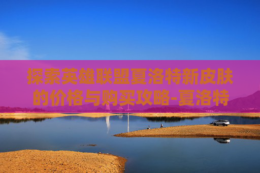 探索英雄联盟夏洛特新皮肤的价格与购买攻略-夏洛特新皮肤多少钱能抽到