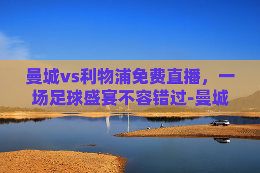 曼城vs利物浦免费直播,一场足球盛宴不容错过-曼城vs利物浦免费直播官方线路.facca.中国 曼城vs利物浦免费直播,一场足球盛宴不容错过-曼城vs利物浦免费直播官方线路.facca.中国