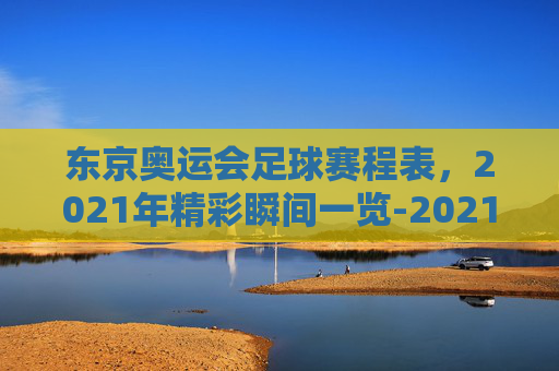 东京奥运会足球赛程表,2021年精彩瞬间一览-2021年东京奥运会赛程 东京奥运会足球赛程表,2021年精彩瞬间一览-2021年东京奥运会赛程