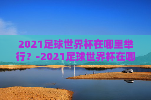 2021足球世界杯在哪里举行?-2021足球世界杯在哪里举行的 2021足球世界杯在哪里举行?-2021足球世界杯在哪里举行的