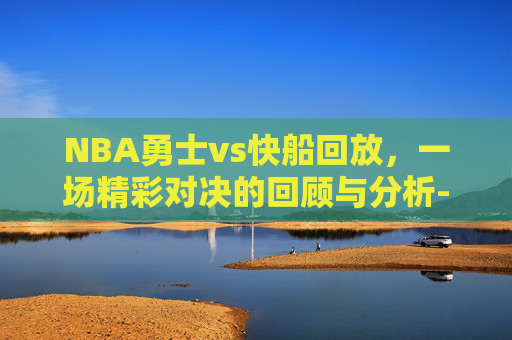 NBA勇士vs快船回放,一场精彩对决的回顾与分析-勇士vs快船直播回放 NBA勇士vs快船回放,一场精彩对决的回顾与分析-勇士vs快船直播回放
