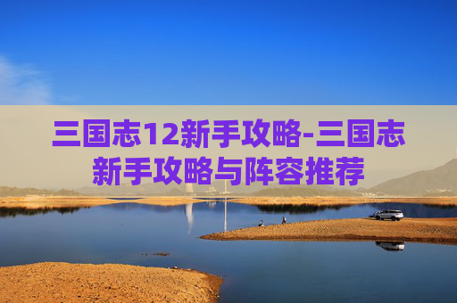 三国志12新手攻略-三国志新手攻略与阵容推荐