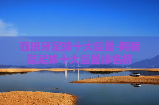 西班牙足球十大巨星-阿根廷足球十大巨星排名榜 西班牙足球十大巨星-阿根廷足球十大巨星排名榜