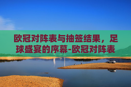 欧冠对阵表与抽签结果,足球盛宴的序幕-欧冠对阵表欧冠抽签结果宜宾市组织部刘意 欧冠对阵表与抽签结果,足球盛宴的序幕-欧冠对阵表欧冠抽签结果宜宾市组织部刘意