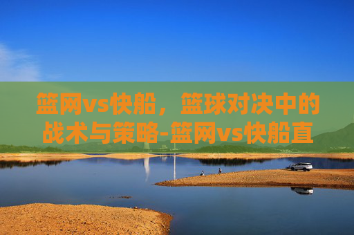 篮网vs快船,篮球对决中的战术与策略-篮网vs快船直播回放 篮网vs快船,篮球对决中的战术与策略-篮网vs快船直播回放