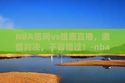 NBA篮网vs雄鹿直播,激情对决,不容错过!-nba篮网vs雄鹿全场录像回放 NBA篮网vs雄鹿直播,激情对决,不容错过!-nba篮网vs雄鹿全场录像回放