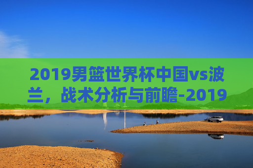 2019男篮世界杯中国vs波兰,战术分析与前瞻-2019男篮世界杯中国vs波兰回放 2019男篮世界杯中国vs波兰,战术分析与前瞻-2019男篮世界杯中国vs波兰回放