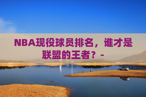 NBA现役球员排名,谁才是联盟的王者?- NBA现役球员排名,谁才是联盟的王者?-