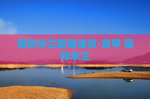 国际米兰新闻速览-意甲 国际米兰 国际米兰新闻速览-意甲 国际米兰