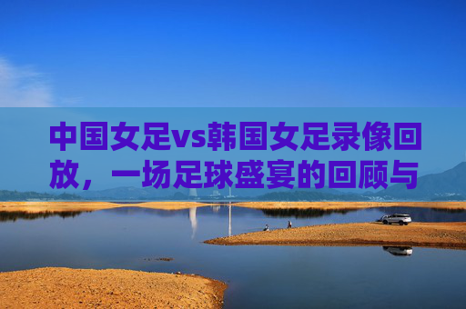 中国女足vs韩国女足录像回放,一场足球盛宴的回顾与分析-中国女足vs韩国女足直播在线观看 中国女足vs韩国女足录像回放,一场足球盛宴的回顾与分析-中国女足vs韩国女足直播在线观看